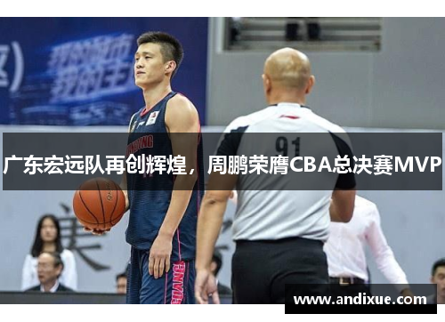 广东宏远队再创辉煌，周鹏荣膺CBA总决赛MVP